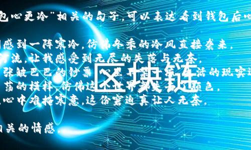 以下是一些常见的“看到钱包心更冷”相关的句子，可以表达看到钱包后心情变得冷淡或失落的感觉：

1. 看到钱包里的余额，瞬间感到一阵寒冷，仿佛冬季的冷风直接袭来。
2. 钱包里的钱如同干涸的河流，让我感受到无尽的失落与无奈。
3. 每次打开钱包，看到那几张皱巴巴的钞票，心里不禁一凉，生活的现实逐渐显现。
4. 当我翻开钱包，看到空荡荡的模样，仿佛这个世界都失去了颜色。
5. 钱包中的零钱寥寥无几，心中难掩寒意，这份窘迫真让人无奈。

希望这些句子能够传达出相关的情感。